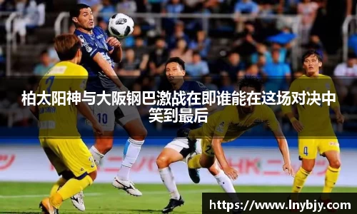 柏太阳神与大阪钢巴激战在即谁能在这场对决中笑到最后